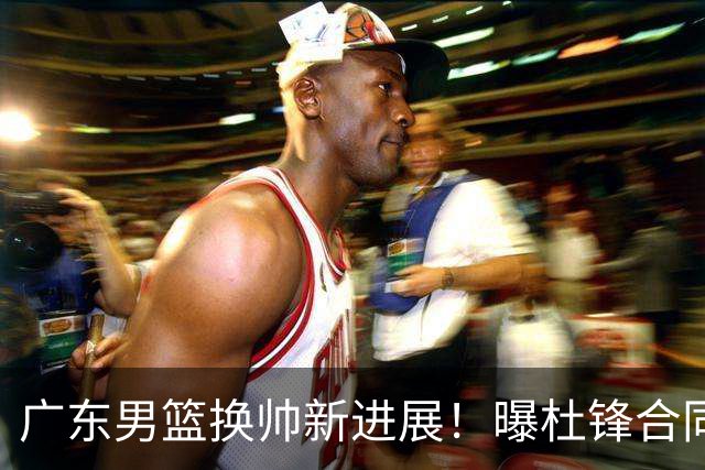 广东男篮换帅新进展！曝杜锋合同7月1日到期，管理层欲选外教团队，李春江有望回归